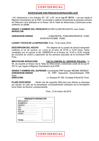 C O N F I D E N C I A L
C O N F I D E N C I A L
NOTIFICACION POR PRESUNTA INFRACCIÓN LEVE
---En observancia a los artículos 30°, 35° y 62° de la Ley N° 30714 – Ley que regula el
Régimen Disciplinario de la PNP, se procede a notificar formalmente la presunta comisión
de infracción Leve tipificada en el Anexo I de la Tabla de Infracciones y Sanciones Leves,
conforme se detalla:
GRADO Y NOMBRE DEL PRESUNTO:S3 PNP ALARCON HUAYTA Juan Carlos
INFRACTOR
UNIDAD/SUB-UNIDAD : X MACREPOL- PUNO-MDD/REGPOL PUNO
DIVOPUS-P/COMIS. PUNO.
LUGAR Y FECHA DE LA INFRACCION: Puno, 13 de marzo 2018.
DESCRIPCION DEL HECHO : Por alejarse de su puesto de servicio designado
conforme al rol de servicio (Jr. Lima) en el turno de 07.00 a 15.00 horas, hecho
constatado por el suscrito el día 13MAR2018 en el horario de 10.35 a 10.55, durante
las acciones de control y supervisión de los servicios policiales de la Comisaria PNP
Puno.
IMPUTACION INFRACCION :FALTA CONTRA EL SERVICIO POLICIAL.- L-
31, de acuerdo al Anexo I de la Tabla de Infracciones y Sanciones Leves de la Ley N°
30714, que regula el Régimen Disciplinario de la PNP.
GRADO Y NOMBRE DEL SUPERIOR: Comandante PNP Gonzalo MEDINA MENDEZ
UNIDAD/SUB-UNIDAD : IG PNP/ Inspectoría Descentralizada PNP
Puno.
DIRECCION : Jr. Deustua Nº 358- Complejo Policial 02- Puno
PLAZO DESCARGO : Dentro del día siguiente hábil para que ofrezca su descargo
por escrito; en caso de no presentarse, el procedimiento continuará con la formulación
de la Orden de Sanción correspondiente.
Puno, 13 de marzo del 2018
PRESUNTO INFRACTOR
APELLIDOS:…………………………………
NOMBRES:……………………………..……
GRADO:………………
CIP:……………….…………
DNI:……………………..
FECHA:…………………..
HORA:………………….
FIRMA:…………………
 