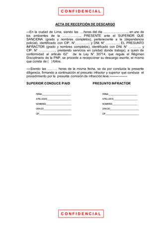 C O N F I D E N C I A L
C O N F I D E N C I A L
ACTA DE RECEPCIÓN DE DESCARGO
---En la ciudad de Lima, siendo las ….horas del día ………………….., en uno de
los ambientes de la …………….., PRESENTE ante el SUPERIOR QUE
SANCIONA (grado y nombres completos), perteneciente a la (dependencia
policial), identificado con CIP. N°………….. y DNI. N° …………, EL PRESUNTO
INFRACTOR (grado y nombres completos), identificado con DNI. N° ………... y
CIP. N° ……………, prestando servicios en (unidad donde trabaja), a quien de
conformidad al artículo 62° de la Ley N° 30714, que regula el Régimen
Disciplinario de la PNP, se procede a recepcionar su descargo escrito, el mismo
que consta de ( ) folios.
----Siendo las ……… horas de la misma fecha, se da por concluida la presente
diligencia, firmando a continuación el presunto infractor y superior que conduce el
procedimiento por la presunta comisión de infracción leve.-----------------
SUPERIOR CONDUCE P/A/D PRESUNTO INFRACTOR
FIRMA________________________ FIRMA________________________
APELLIDOS____________________ APELLIDOS____________________
NOMBRES_____________________ NOMBRES_____________________
GRADO_______________________ GRADO________________________
CIP___________________________ CIP____________________________
 