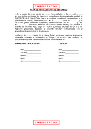 C O N F I D E N C I A L
C O N F I D E N C I A L
ACTA DE NO RECEPCIÓN DE DESCARGO
---En la ciudad de Lima, siendo las ….:….. horas del día ….. de ……. del ………,
en uno de los ambientes del (nombre y ubicación de la dependencia policial), el
SUPERIOR QUE SANCIONA (grado y nombres completos), perteneciente a la
(dependencia policial), identificado con CIP. N°………….. y DNI. N° …………, y el
TESTIGO (grado y nombres completos), identificado con DNI. N° ………... y CIP.
N° ……………, prestando servicios en (unidad donde trabaja), se procede a
levantar la presente Acta, luego de haber culminado el plazo de Un (01), no
habiendo presentado descargo el presunto infractor, continuándose con el
procedimiento administrativo disciplinario.
----Siendo las ……… horas de la misma fecha, se da por concluida la presente
diligencia, firmando a continuación el Testigo y el superior que conduce el
procedimiento por la presunta comisión de infracción leve.---
SUPERIOR CONDUCE P/A/D TESTIGO
FIRMA________________________ FIRMA________________________
APELLIDOS____________________ APELLIDOS____________________
NOMBRES_____________________ NOMBRES_____________________
GRADO_______________________ GRADO________________________
CIP___________________________ CIP____________________________
 