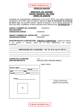 C O N F I D E N C I A L
C O N F I D E N C I A L
ORDEN DE SANCIÓN
MINISTERIO DEL INTERIOR
POLICIA NACIONAL DEL PERU
ORDEN DE SANCIÓN
Cumplidos los procedimientos establecidos en la Ley N° 30714, que regula el Régimen
Disciplinario de la PNP, luego de haberse valorado el Acta de Recepción de Descargo
de fecha xxxx, del presunto infractor, adjunto al presente, y al no aportar elementos de
juicio que varíen o justifiquen el hecho tipificado como infracción leve; SE RESUELVE:-----
GRADO Y NOMBRE DEL SUPERIOR : XXXXXXX
QUE SANCIONA.
UNIDAD/SUB-UNIDAD : XXXXXXX
GRADO Y NOMBRE DEL INFRACTOR : XXXXXXX
UNIDAD/SUB-UNIDAD : XXXXXXX
DESCRIPCION DE LA INFRACCION : CONTRA LA DISCIPLINA.- “Llegar con retraso
a su unidad o retirarse antes de la hora establecida, sin causa
justificada”,____________________________________________________________
______________________________________________________________________
______________________________________________________________________
__________ (MOTIVACIÓN DE LA SANCIÓN – Art. 33° de la Ley N° 30714) _____
______________________________________________________________________
______________________________________________________________________
______________________________________________________________________
CODIGO DE LA SANCION : L-11
SANCION IMPUESTA : DOS (02) DIAS SANCION SIMPLE.
Lugar y fecha,
Nomb. Apell.: ____________________
____________________Grado_______
CIP.____________DNI______________
Fecha_____________Hora___________
Firma____________________
I.D
……………………………………
Firma y Post Firma
Superior que sanciona
 
