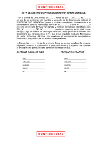 C O N F I D E N C I A L
C O N F I D E N C I A L
ACTA DE ARCHIVO DE PROCEDIMIENTO POR INFRACCIÓN LEVE
---En la ciudad de Lima, siendo las ….:….. horas del día ….. de ……. del ………,
en uno de los ambientes del (nombre y ubicación de la dependencia policial), el
SUPERIOR QUE SANCIONA (grado y nombres completos), perteneciente a la
(dependencia policial), identificado con CIP. N°………….. y DNI. N° …………, y
presente el presunto INFRACTOR (grado y nombres completos), identificado con
DNI. N° ………... y CIP. N° ……………, prestando servicios en (unidad donde
trabaja), luego de valorar los descargos ofrecidos, estos justifican la presunta falta
disciplinaria por infracción leve (L-11) que le fue imputado mediante Notificación
de fecha dd/mm/aa; dándose por concluido el procedimiento administrativo
disciplinario, disponiéndose su archivo correspondiente.
----Siendo las ……… horas de la misma fecha, se da por concluida la presente
diligencia, firmando a continuación el presunto infractor y el superior que conduce
el procedimiento por la presunta comisión de infracción leve.---
SUPERIOR CONDUCE P/A/D PRESUNTO INFRACTOR
FIRMA________________________ FIRMA________________________
APELLIDOS____________________ APELLIDOS____________________
NOMBRES_____________________ NOMBRES_____________________
GRADO_______________________ GRADO________________________
CIP___________________________ CIP____________________________
 