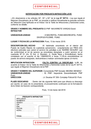 C O N F I D E N C I A L
C O N F I D E N C I A L
NOTIFICACION POR PRESUNTA INFRACCIÓN LEVE
---En observancia a los artículos 30°, 35° y 62° de la Ley N° 30714 – Ley que regula el
Régimen Disciplinario de la PNP, se procede a notificar formalmente la presunta comisión
de infracción Leve tipificada en el Anexo I de la Tabla de Infracciones y Sanciones Leves,
conforme se detalla:
GRADO Y NOMBRE DEL PRESUNTO:S3 PNP NAVARRETE VARGAS David
INFRACTOR
UNIDAD/SUB-UNIDAD : X MACREPOL- PUNO-MDD/REGPOL PUNO
DIVOPUS-P/COMIS. PUNO.
LUGAR Y FECHA DE LA INFRACCION: Puno, 13 de marzo 2018.
DESCRIPCION DEL HECHO :Al habérsele encontrado en el interior del
Puesto de Auxilio Rápido de Laykakota (prevención), conjuntamente con TRES (03)
efectivos policiales que cubren el servicio de patrullaje a pie “BARRIO SEGURO”, que
de conformidad al rol de servicio se encontraba designado a cubrir servicio en el
cuadrante Nº 01 (Av. El Sol, Jr. Branden. Jr. Dante Nava y SimónBolivar), hecho
constatado por el suscrito el día 13MAR2018 a horas 11.30,no encontrándose en
puesto de servicio designado, dedicándose a realizar actividades ajenas al mismo.
IMPUTACION INFRACCION :FALTA CONTRA LA DISCIPLINA.- L-31, de
acuerdo al Anexo I de la Tabla de Infracciones y Sanciones Leves de la Ley N° 30714,
que regula el Régimen Disciplinario de la PNP.
GRADO Y NOMBRE DEL SUPERIOR: Comandante PNP Gonzalo MEDINA MENDEZ
UNIDAD/SUB-UNIDAD : IG PNP/ Inspectoría Descentralizada PNP
Puno.
DIRECCION : Jr. Deustua Nº 358- Complejo Policial 02- Puno
PLAZO DESCARGO : Dentro del día siguiente hábil para que ofrezca su descargo
por escrito; en caso de no presentarse, el procedimiento continuará con la formulación
de la Orden de Sanción correspondiente.
Puno, 13 de marzo del 2018
PRESUNTO INFRACTOR
APELLIDOS:…………………………………
NOMBRES:……………………………..……
GRADO:………………
CIP:……………….…………
DNI:……………………..
FECHA:…………………..
HORA:………………….
FIRMA:…………………
 