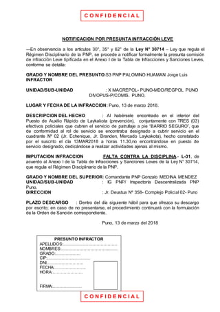 C O N F I D E N C I A L
C O N F I D E N C I A L
NOTIFICACION POR PRESUNTA INFRACCIÓN LEVE
---En observancia a los artículos 30°, 35° y 62° de la Ley N° 30714 – Ley que regula el
Régimen Disciplinario de la PNP, se procede a notificar formalmente la presunta comisión
de infracción Leve tipificada en el Anexo I de la Tabla de Infracciones y Sanciones Leves,
conforme se detalla:
GRADO Y NOMBRE DEL PRESUNTO:S3 PNP PALOMINO HUAMAN Jorge Luis
INFRACTOR
UNIDAD/SUB-UNIDAD : X MACREPOL- PUNO-MDD/REGPOL PUNO
DIVOPUS-P/COMIS. PUNO.
LUGAR Y FECHA DE LA INFRACCION: Puno, 13 de marzo 2018.
DESCRIPCION DEL HECHO : Al habérsele encontrado en el interior del
Puesto de Auxilio Rápido de Laykakota (prevención), conjuntamente con TRES (03)
efectivos policiales que cubren el servicio de patrullaje a pie “BARRIO SEGURO”, que
de conformidad al rol de servicio se encontraba designado a cubrir servicio en el
cuadrante Nº 02 (Jr. Echenique, Jr. Branden, Mercado Laykakota), hecho constatado
por el suscrito el día 13MAR2018 a horas 11.30,no encontrándose en puesto de
servicio designado, dedicándose a realizar actividades ajenas al mismo.
IMPUTACION INFRACCION :FALTA CONTRA LA DISCIPLINA.- L-31, de
acuerdo al Anexo I de la Tabla de Infracciones y Sanciones Leves de la Ley N° 30714,
que regula el Régimen Disciplinario de la PNP.
GRADO Y NOMBRE DEL SUPERIOR: Comandante PNP Gonzalo MEDINA MENDEZ
UNIDAD/SUB-UNIDAD : IG PNP/ Inspectoría Descentralizada PNP
Puno.
DIRECCION : Jr. Deustua Nº 358- Complejo Policial 02- Puno
PLAZO DESCARGO : Dentro del día siguiente hábil para que ofrezca su descargo
por escrito; en caso de no presentarse, el procedimiento continuará con la formulación
de la Orden de Sanción correspondiente.
Puno, 13 de marzo del 2018
PRESUNTO INFRACTOR
APELLIDOS:…………………………………
NOMBRES:……………………………..……
GRADO:………………
CIP:……………….…………
DNI:……………………..
FECHA:…………………..
HORA:………………….
FIRMA:…………………
 