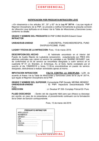 C O N F I D E N C I A L
C O N F I D E N C I A L
NOTIFICACION POR PRESUNTA INFRACCIÓN LEVE
---En observancia a los artículos 30°, 35° y 62° de la Ley N° 30714 – Ley que regula el
Régimen Disciplinario de la PNP, se procede a notificar formalmente la presunta comisión
de infracción Leve tipificada en el Anexo I de la Tabla de Infracciones y Sanciones Leves,
conforme se detalla:
GRADO Y NOMBRE DEL PRESUNTO:S3 PNP CHINO BAZAN Edward Cesar
INFRACTOR
UNIDAD/SUB-UNIDAD : X MACREPOL- PUNO-MDD/REGPOL PUNO
DIVOPUS-P/COMIS. PUNO.
LUGAR Y FECHA DE LA INFRACCION: Puno, 13 de marzo 2018.
DESCRIPCION DEL HECHO : Al habérsele encontrado en el interior del
Puesto de Auxilio Rápido de Laykakota (prevención), conjuntamente con TRES (03)
efectivos policiales que cubren el servicio de patrullaje a pie “BARRIO SEGURO”, que
de conformidad al rol de servicio se encontraba designado a cubrir servicio en el
cuadrante Nº 01 (Jr. Branden, Jr. Echenique, Av. el Sol)), hecho constatado por el
suscrito el día 13MAR2018 a horas 11.30,no encontrándose en puesto de servicio
designado, dedicándose a realizar actividades ajenas al mismo.
IMPUTACION INFRACCION :FALTA CONTRA LA DISCIPLINA.- L-31, de
acuerdo al Anexo I de la Tabla de Infracciones y Sanciones Leves de la Ley N° 30714,
que regula el Régimen Disciplinario de la PNP.
GRADO Y NOMBRE DEL SUPERIOR: Comandante PNP Gonzalo MEDINA MENDEZ
UNIDAD/SUB-UNIDAD : IG PNP/ Inspectoría Descentralizada PNP
Puno.
DIRECCION : Jr. Deustua Nº 358- Complejo Policial 02- Puno
PLAZO DESCARGO : Dentro del día siguiente hábil para que ofrezca su descargo
por escrito; en caso de no presentarse, el procedimiento continuará con la formulación
de la Orden de Sanción correspondiente.
Puno, 13 de marzo del 2018
PRESUNTO INFRACTOR
APELLIDOS:…………………………………
NOMBRES:……………………………..……
GRADO:………………
CIP:……………….…………
DNI:……………………..
FECHA:…………………..
HORA:………………….
FIRMA:…………………
 