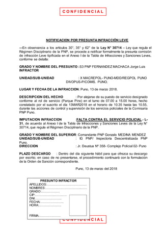 C O N F I D E N C I A L
C O N F I D E N C I A L
NOTIFICACION POR PRESUNTA INFRACCIÓN LEVE
---En observancia a los artículos 30°, 35° y 62° de la Ley N° 30714 – Ley que regula el
Régimen Disciplinario de la PNP, se procede a notificar formalmente la presunta comisión
de infracción Leve tipificada en el Anexo I de la Tabla de Infracciones y Sanciones Leves,
conforme se detalla:
GRADO Y NOMBRE DEL PRESUNTO :S3 PNP FERNANDEZ MACHACA Jorge Luis
INFRACTOR
UNIDAD/SUB-UNIDAD : X MACREPOL- PUNO-MDD/REGPOL PUNO
DIVOPUS-P/COMIS. PUNO.
LUGAR Y FECHA DE LA INFRACCION: Puno, 13 de marzo 2018.
DESCRIPCION DEL HECHO : Por alejarse de su puesto de servicio designado
conforme al rol de servicio (Parque Pino) en el turno de 07.00 a 15.00 horas, hecho
constatado por el suscrito el día 13MAR2018 en el horario de 10.35 hasta las 10.55,
durante las acciones de control y supervisión de los servicios policiales de la Comisaria
PNP Puno.
IMPUTACION INFRACCION :FALTA CONTRA EL SERVICIO POLICIAL.- L-
31, de acuerdo al Anexo I de la Tabla de Infracciones y Sanciones Leves de la Ley N°
30714, que regula el Régimen Disciplinario de la PNP.
GRADO Y NOMBRE DEL SUPERIOR: Comandante PNP Gonzalo MEDINA MENDEZ
UNIDAD/SUB-UNIDAD : IG PNP/ Inspectoría Descentralizada PNP
Puno.
DIRECCION : Jr. Deustua Nº 358- Complejo Policial 02- Puno
PLAZO DESCARGO : Dentro del día siguiente hábil para que ofrezca su descargo
por escrito; en caso de no presentarse, el procedimiento continuará con la formulación
de la Orden de Sanción correspondiente.
Puno, 13 de marzo del 2018
PRESUNTO INFRACTOR
APELLIDOS:…………………………………
NOMBRES:……………………………..……
GRADO:………………
CIP:……………….…………
DNI:……………………..
FECHA:…………………..
HORA:………………….
FIRMA:…………………
 