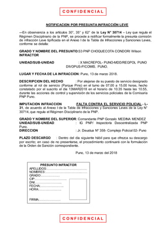 C O N F I D E N C I A L
C O N F I D E N C I A L
NOTIFICACION POR PRESUNTA INFRACCIÓN LEVE
---En observancia a los artículos 30°, 35° y 62° de la Ley N° 30714 – Ley que regula el
Régimen Disciplinario de la PNP, se procede a notificar formalmente la presunta comisión
de infracción Leve tipificada en el Anexo I de la Tabla de Infracciones y Sanciones Leves,
conforme se detalla:
GRADO Y NOMBRE DEL PRESUNTO:S3 PNP CHOQUECOTA CONDORI Wilson
INFRACTOR
UNIDAD/SUB-UNIDAD : X MACREPOL- PUNO-MDD/REGPOL PUNO
DIVOPUS-P/COMIS. PUNO.
LUGAR Y FECHA DE LA INFRACCION: Puno, 13 de marzo 2018.
DESCRIPCION DEL HECHO : Por alejarse de su puesto de servicio designado
conforme al rol de servicio (Parque Pino) en el turno de 07.00 a 15.00 horas, hecho
constatado por el suscrito el día 13MAR2018 en el horario de 10.35 hasta las 10.55,
durante las acciones de control y supervisión de los servicios policiales de la Comisaria
PNP Puno.
IMPUTACION INFRACCION :FALTA CONTRA EL SERVICIO POLICIAL.- L-
31, de acuerdo al Anexo I de la Tabla de Infracciones y Sanciones Leves de la Ley N°
30714, que regula el Régimen Disciplinario de la PNP.
GRADO Y NOMBRE DEL SUPERIOR: Comandante PNP Gonzalo MEDINA MENDEZ
UNIDAD/SUB-UNIDAD : IG PNP/ Inspectoría Descentralizada PNP
Puno.
DIRECCION : Jr. Deustua Nº 358- Complejo Policial 02- Puno
PLAZO DESCARGO : Dentro del día siguiente hábil para que ofrezca su descargo
por escrito; en caso de no presentarse, el procedimiento continuará con la formulación
de la Orden de Sanción correspondiente.
Puno, 13 de marzo del 2018
PRESUNTO INFRACTOR
APELLIDOS:…………………………………
NOMBRES:……………………………..……
GRADO:………………
CIP:……………….…………
DNI:……………………..
FECHA:…………………..
HORA:………………….
FIRMA:…………………
 