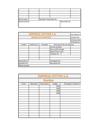 No De Cajas:                   Recibido Y Revisado Por:
Observaciones:                                              Apuntado Por:




             EMPRESA COTTON S.A.                                         Con Destino A:
                   SALIDA DE ALMACEN                                      Δ Orden No
                                                                          Δ Factura No
                                                                          Δ Pedido No
   Unidad         Referencia     Cantidad         Descripcion de Los Articulos
                                             Camisa de paño
                                             Saco cuello tortuga
                                             Gaban Color unico
                                             Pantalon XL X


Solicitado Por:                              Entregado Por:
Recibido Por:                                Apuntado Por:
Observaciones:




                               EMPRESA COTTON S.A.
                                    Kardex
   Fecha          Operación     Documento       Codigo          Proveedor / Cliente / Lugar
                                                     1001
                                                     1002
                                                     1003
                                                     1004
 