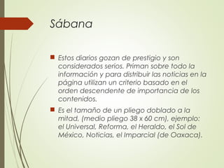 Sábana
 Estos diarios gozan de prestigio y son
considerados serios. Priman sobre todo la
información y para distribuir las noticias en la
página utilizan un criterio basado en el
orden descendente de importancia de los
contenidos.
 Es el tamaño de un pliego doblado a la
mitad, (medio pliego 38 x 60 cm), ejemplo:
el Universal, Reforma, el Heraldo, el Sol de
México, Noticias, el Imparcial (de Oaxaca).
 