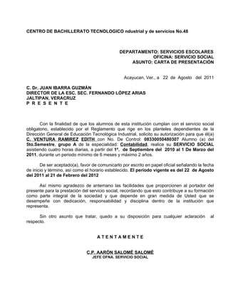 CENTRO DE BACHILLERATO TECNOLOGICO ndustrial y de servicios No.48



                                               DEPARTAMENTO: SERVICIOS ESCOLARES
                                                          OFICINA: SERVICIO SOCIAL
                                                   ASUNTO: CARTA DE PRESENTACIÓN


                                                 Acayucan, Ver., a 22 de Agosto del 2011

C. Dr. JUAN IBARRA GUZMÁN
DIRECTOR DE LA ESC. SEC. FERNANDO LÓPEZ ARIAS
JALTIPAN, VERACRUZ
P R E S E N T E



       Con la finalidad de que los alumnos de esta institución cumplan con el servicio social
obligatorio, establecido por el Reglamento que rige en los planteles dependientes de la
Dirección General de Educación Tecnológica Industrial, solicito su autorización para que él(a)
C. VENTURA RAMIREZ EDITH con No. De Control: 08330050480307 Alumno (a) del
5to.Semestre, grupo A de la especialidad: Contabilidad, realice su SERVICIO SOCIAL
asistiendo cuatro horas diarias, a partir del 1º. de Septiembre del 2010 al 1 De Marzo del
2011, durante un periodo mínimo de 6 meses y máximo 2 años.

       De ser aceptado(a), favor de comunicarlo por escrito en papel oficial señalando la fecha
de inicio y término, así como el horario establecido. El periodo vigente es del 22 de Agosto
del 2011 al 21 de Febrero del 2012

      Así mismo agradezco de antemano las facilidades que proporcionen al portador del
presente para la prestación del servicio social, recordando que esto contribuye a su formación
como parte integral de la sociedad y que depende en gran medida de Usted que se
desempeñe con dedicación, responsabilidad y disciplina dentro de la institución que
representa.

      Sin otro asunto que tratar, quedo a su disposición para cualquier aclaración           al
respecto.


                                   ATENTAMENTE


                              C.P. AARÓN SALOMÉ SALOMÉ
                                 JEFE OFNA. SERVICIO SOCIAL
 