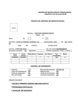 CENTRO DE BACHILLERATO TECNOLOGICO
                                                  Industrial y de servicios No.48



                                 TARJETA DE CONTROL DE SERVICIO SOCIAL



   FOTO


                             Nombre: VENTURA RAMIREZ EDITH
                                       Edad: 17

Sexo:               M                              F     X

Domicilio: CJON GUTIERREZ ZAMORA 103                   ACAYUCAN, VER               Tel.: 922 130 67
66
             Calle    No.   Colonia                          Ciudad y Edo.

Carrera: CONTABILIDAD                              No. de control:08330050480307
Semestre cursando: 5to.       Egresado: __________ Créditos aprobados: 70%    100%

     Fecha        Fecha      Dependencia   Programa    Act. Básica      Hrs.          Meses
     Inicio      Termino                                             Acreditadas
   01/09/2010   01/03/2011        *           **             ***        480             6




                                CONTROL DE EXPEDIENTE

   Solicitud                                  Reportes Bimestrales
   Carta de Presentación                      Reporte final
   Carta de Asignación                        Carta de terminación
   Plan de trabajo                            Convenio autorizado


OBSERVACIONES:

  * ESCUELA PRIMARIA URBANA EMILIANO ZAPATA

  **PROGRAMAS ESPECIALES

  ***AUXILIAR DE DOCENTES
 