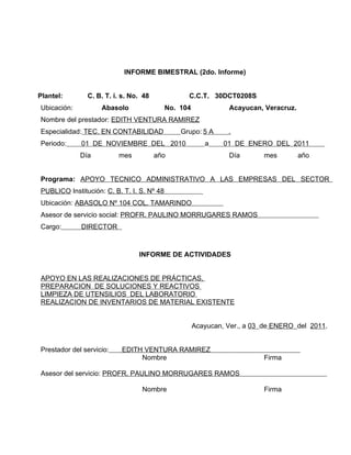 INFORME BIMESTRAL (2do. Informe)


Plantel:       C. B. T. i. s. No. 48              C.C.T. 30DCT0208S
Ubicación:          Abasolo                 No. 104             Acayucan, Veracruz.
Nombre del prestador: EDITH VENTURA RAMIREZ
Especialidad: TEC. EN CONTABILIDAD              Grupo: 5 A      .
Periodo:     01 DE NOVIEMBRE DEL 2010                    a     01 DE ENERO DEL 2011
             Día          mes          año                      Día        mes        año


Programa: APOYO TECNICO ADMINISTRATIVO A LAS EMPRESAS DEL SECTOR
PUBLICO Institución: C. B. T. I. S. Nº 48
Ubicación: ABASOLO Nº 104 COL. TAMARINDO
Asesor de servicio social: PROFR. PAULINO MORRUGARES RAMOS
Cargo:       DIRECTOR



                                INFORME DE ACTIVIDADES


APOYO EN LAS REALIZACIONES DE PRÁCTICAS,
PREPARACION DE SOLUCIONES Y REACTIVOS
LIMPIEZA DE UTENSILIOS DEL LABORATORIO
REALIZACION DE INVENTARIOS DE MATERIAL EXISTENTE


                                                      Acayucan, Ver., a 03 de ENERO del 2011..


Prestador del servicio:   EDITH VENTURA RAMIREZ                                       .
                               Nombre                                      Firma

Asesor del servicio: PROFR. PAULINO MORRUGARES RAMOS
.
                               Nombre                                      Firma
 