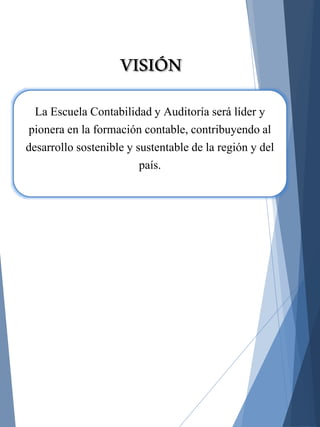 La Escuela Contabilidad y Auditoría será líder y
pionera en la formación contable, contribuyendo al
desarrollo sostenible y sustentable de la región y del
país.
VISIÓN
 