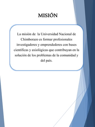 La misión de la Universidad Nacional de
Chimborazo es formar profesionales
investigadores y emprendedores con bases
científicas y axiológicas que contribuyan en la
solución de los problemas de la comunidad y
del país.
MISIÓN
 