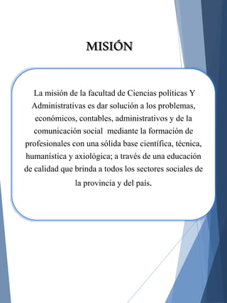 La misión de la facultad de Ciencias políticas Y
Administrativas es dar solución a los problemas,
económicos, contables, administrativos y de la
comunicación social mediante la formación de
profesionales con una sólida base científica, técnica,
humanística y axiológica; a través de una educación
de calidad que brinda a todos los sectores sociales de
la provincia y del país.
MISIÓN
 