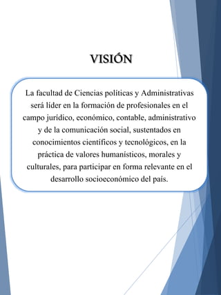 La facultad de Ciencias políticas y Administrativas
será líder en la formación de profesionales en el
campo jurídico, económico, contable, administrativo
y de la comunicación social, sustentados en
conocimientos científicos y tecnológicos, en la
práctica de valores humanísticos, morales y
culturales, para participar en forma relevante en el
desarrollo socioeconómico del país.
VISIÓN
 