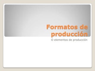 Formatos de
 producción
 O elementos de producción
 
