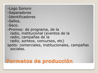 -Logo Sonoro
-Separadores
-Identificadores
-Sellos.
-Seco.
-Promos: de programa, de la
radio, institucional (eventos de la
radio, campañas de la
radio, sorteos, concursos, etc)
spots: comerciales, institucionales, campañas
sociales.
Formatos de producción