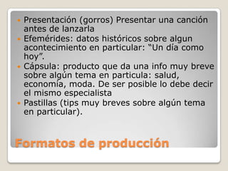  Presentación (gorros) Presentar una canción
antes de lanzarla
Efemérides: datos históricos sobre algun
acontecimiento en particular: “Un día como
hoy”.
Cápsula: producto que da una info muy breve
sobre algún tema en particula: salud,
economía, moda. De ser posible lo debe decir
el mismo especialista
Pastillas (tips muy breves sobre algún tema
en particular).
Formatos de producción