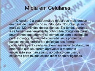Mídia em Celulares O celular é a plataforma de mídia que mais cresce em base de usuários no mundo todo. No Brasil, já são mais de 120 milhões de assinantes. Ele tende, portanto, a se tornar uma ferramenta publicitária obrigatória para anunciantes que querem se comunicar com pessoas de perfil inovador. O mercado caminha seus primeiros passos nessa direção e a definição das formas publicitárias para celular está em fase incial. Portanto, as empresas que souberem aproveitar o momento valorizarão sua marca junto ao público que usa os celulares para muitas coisas além de fazer ligações. 