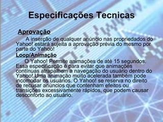 Especificações Tecnicas Aprovação A inserção de qualquer anúncio nas propriedados do Yahoo! estará sujeita a aprovação prévia do mesmo por parte do Yahoo! Loop/Animação O Yahoo! Permite animações de até 15 segundos. Essa especificação é para evitar que animações contínuas atrapalhem a navegação do usuário dentro do Yahoo! Uma animação muito acelerada também pode incomodar os usuários. O Yahoo! se reserva no direito de recusar anúncios que contenham efeitos ou transições excessivamente rápidos, que podem causar desconforto ao usuário. 