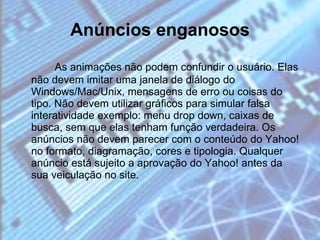 Anúncios enganosos As animações não podem confundir o usuário. Elas não devem imitar uma janela de diálogo do Windows/Mac/Unix, mensagens de erro ou coisas do tipo. Não devem utilizar gráficos para simular falsa interatividade exemplo: menu drop down, caixas de busca, sem que elas tenham função verdadeira. Os anúncios não devem parecer com o conteúdo do Yahoo! no formato, diagramação, cores e tipologia. Qualquer anúncio está sujeito a aprovação do Yahoo! antes da sua veiculação no site. 