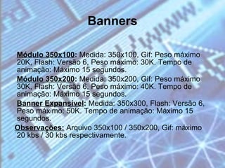 Banners Módulo 350x100 :  Medida: 350x100, Gif: Peso máximo 20K, Flash: Versão 6, Peso máximo: 30K. Tempo de animação: Máximo 15 segundos. Módulo 350x200 :  Medida: 350x200, Gif: Peso máximo 30K, Flash: Versão 6, Peso máximo: 40K. Tempo de animação: Máximo 15 segundos. Banner Expansível :  Medida: 350x300, Flash: Versão 6, Peso máximo: 50K. Tempo de animação: Máximo 15 segundos.  Observações:  Arquivo 350x100 / 350x200, Gif: máximo 20 kbs / 30 kbs respectivamente. 