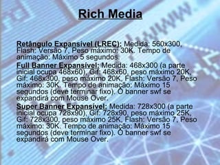 Rich Media Retângulo Expansível (LREC):  Medida: 560x300, Flash: Versão 7, Peso máximo: 30K. Tempo de animação: Máximo 5 segundos. Full Banner Expansível:   Medida: 468x300 (a parte inicial ocupa 468x60), Gif: 468x60, peso máximo 20K, Gif: 468x300, peso máximo 20K, Flash: Versão 7, Peso máximo: 30K. Tempo de animação: Máximo 15 segundos (deve terminar fixo). O banner swf se expandirá com Mouse Over. Super Banner Expansível:   Medida: 728x300 (a parte inicial ocupa 728x90), Gif: 728x90, peso máximo 25K, Gif: 728x300, peso máximo 25K, Flash: Versão 7, Peso máximo: 30K. Tempo de animação: Máximo 15 segundos (deve terminar fixo). O banner swf se expandirá com Mouse Over. 
