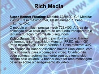 Rich Media Super Banner Floating :  Medida: 728x400, Gif: Medida: 728x90 Peso máximo 25K, Flash: Versão 7. Peso máximo: 40K. O módulo em flash precisa medir 728x400. A área de animação deve estar dentro de um fundo transparente e ter uma duração máxima de 5 segundos. Vídeo Banner :  É composto por dois arquivos:   Banner de formato a ser escolhido (Monster, FREC, etc.), Gif: Peso máximo 25K, Flash: Versão 7. Peso máximo: 30K. No espaço do Banner escolhido haverá uma janela, com uma chamada para o começar o vídeo. O vídeo não pode começar automaticamente sem que tenha sido clicado pelo usuário. O banner deve ter uma mensagem de aviso sobre o carregamento do vídeo. 