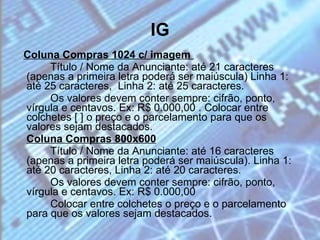 IG Coluna Compras 1024 c/ imagem  Título / Nome da Anunciante: até 21 caracteres (apenas a primeira letra poderá ser maiúscula) Linha 1: até 25 caracteres,  Linha 2: até 25 caracteres. Os valores devem conter sempre: cifrão, ponto, vírgula e centavos. Ex: R$ 0.000,00 . Colocar entre colchetes [ ] o preço e o parcelamento para que os valores sejam destacados. Coluna Compras 800x600 Título / Nome da Anunciante: até 16 caracteres (apenas a primeira letra poderá ser maiúscula). Linha 1: até 20 caracteres, Linha 2: até 20 caracteres. Os valores devem conter sempre: cifrão, ponto, vírgula e centavos. Ex: R$ 0.000,00  Colocar entre colchetes o preço e o parcelamento para que os valores sejam destacados. 