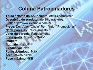 Coluna Patrocinadores Título / Nome da Anunciante :  até 14 caracteres.  Descrição do produto : até 30 caracteres. Link:  http://www.exemplo.com.br  Preço : De: Valor "Cheio" Por : Valor "Promocional". Nº de parcelas : Parcelamento  Valor da parcela : Parcelamento.  Frete grátis : "Sim" ou "Não"  Imagem   Formato : jpg, gif  Expansível : Não  Polite download : Não  Área:  35x35 pixels  Peso máximo : 4KB  