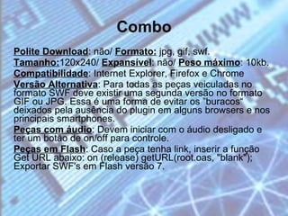 Combo Polite Download : não/  Formato:  jpg, gif, swf. Tamanho: 120x240/  Expansível : não/  Peso máximo : 10kb. Compatibilidade : Internet Explorer, Firefox e Chrome  Versão Alternativa : Para todas as peças veiculadas no formato SWF deve existir uma segunda versão no formato GIF ou JPG. Essa é uma forma de evitar os ”buracos“ deixados pela ausência do plugin em alguns browsers e nos principais smartphones.  Peças com áudio : Devem iniciar com o áudio desligado e ter um botão de on/off para controle.  Peças em Flash : Caso a peça tenha link, inserir a função Get URL abaixo: on (release) getURL(root.oas, "blank");  Exportar SWF's em Flash versão 7.  