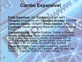 Combo Expansível   Polite Download : não / Formato:  jpg, gif, swf / Tamanho: Expansível sim / Tamanho fechado : 240x240  Tamanho Aberto:  120x240 /  Peso máximo : 10kb Condição:  mouse over para expandir e mouse out para fechar  Compatibilidade:  Internet Explorer, Firefox e Chrome.  Versão Alternativa :Todas veiculadas no formato SWF deve existir uma segunda versão no formato GIF ou JPG/  Peças com áudio : Devem iniciar com o áudio desligado e ter um botão de on/off para controle.  Peças em Flash:  Caso a peça tenha link, inserir a função Get URL abaixo: on (release)  getURL(root.oas, "blank");  Exportar SWF's em Flash versão 7. 