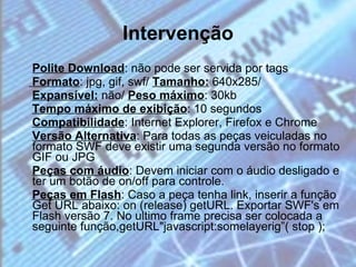 Intervenção Polite Download : não pode ser servida por tags Formato : jpg, gif, swf/  Tamanho:  640x285/  Expansível:  não/  Peso máximo : 30kb Tempo máximo de exibição : 10 segundos  Compatibilidade : Internet Explorer, Firefox e Chrome  Versão Alternativa : Para todas as peças veiculadas no formato SWF deve existir uma segunda versão no formato GIF ou JPG Peças com áudio : Devem iniciar com o áudio desligado e ter um botão de on/off para controle.  Peças em Flash : Caso a peça tenha link, inserir a função Get URL abaixo: on (release) getURL. Exportar SWF's em Flash versão 7. No ultimo frame precisa ser colocada a seguinte função,getURL"javascript:somelayerig”( stop );  