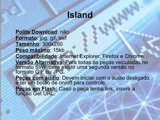 Island Polite Download : não  Formato : jpg, gif, swf  Tamanho : 300x250 Peso máximo : 15kb Compatibilidade : Internet Explorer, Firefox e Chrome  Versão Alternativa : Para todas as peças veiculadas no formato SWF deve existir uma segunda versão no formato GIF ou JPG.  Peças com áudio : Devem iniciar com o áudio desligado e ter um botão de on/off para controle.  Peças em Flash:  Caso a peça tenha link, inserir a função Get URL. 