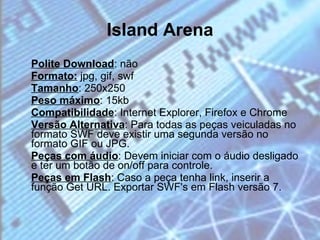 Island Arena Polite Download : não  Formato:  jpg, gif, swf  Tamanho : 250x250 Peso máximo : 15kb Compatibilidade : Internet Explorer, Firefox e Chrome  Versão Alternativa : Para todas as peças veiculadas no formato SWF deve existir uma segunda versão no formato GIF ou JPG.  Peças com áudio : Devem iniciar com o áudio desligado e ter um botão de on/off para controle.  Peças em Flash : Caso a peça tenha link, inserir a função Get URL. Exportar SWF's em Flash versão 7. 