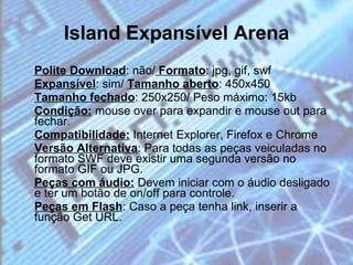 Island Expansível Arena Polite Download : não/  Formato : jpg, gif, swf  Expansível : sim/  Tamanho aberto : 450x450  Tamanho fechado : 250x250/ Peso máximo: 15kb  Condição:  mouse over para expandir e mouse out para fechar.  Compatibilidade:  Internet Explorer, Firefox e Chrome  Versão Alternativa : Para todas as peças veiculadas no formato SWF deve existir uma segunda versão no formato GIF ou JPG.  Peças com áudio:  Devem iniciar com o áudio desligado e ter um botão de on/off para controle.  Peças em Flash : Caso a peça tenha link, inserir a função Get URL. 