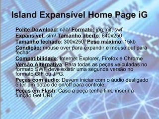 Island Expansível Home Page iG Polite Download : não/  Formato:  jpg, gif, swf  Expansível:  sim/  Tamanho aberto : 640x250  Tamanho fechado : 300x250/  Peso máximo : 15kb  Condição:  mouse over para expandir e mouse out para fechar. Compatibilidade : Internet Explorer, Firefox e Chrome  Versão Alternativa : Para todas as peças veiculadas no formato SWF deve existir uma segunda versão no formato GIF ou JPG.  Peças com áudio : Devem iniciar com o áudio desligado e ter um botão de on/off para controle.  Peças em Flash : Caso a peça tenha link, inserir a função Get URL 