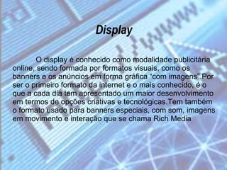 Display O display é conhecido como modalidade publicitária online, sendo formada por formatos visuais, como os banners e os anúncios em forma gráfica “com imagens”.Por ser o primeiro formato da internet e o mais conhecido, é o que a cada dia tem apresentado um maior desenvolvimento em termos de opções criativas e tecnológicas.Tem também o formato usado para banners especiais, com som, imagens em movimento e interação que se chama Rich Media 