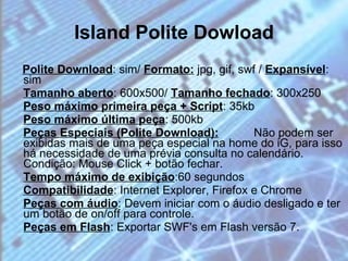Island Polite Dowload Polite Download : sim/  Formato:  jpg, gif, swf /  Expansível : sim  Tamanho aberto : 600x500/  Tamanho fechado : 300x250  Peso máximo primeira peça + Script : 35kb  Peso máximo última peça : 500kb  Peças Especiais (Polite Download):   Não podem ser exibidas mais de uma peça especial na home do iG, para isso há necessidade de uma prévia consulta no calendário. Condição: Mouse Click + botão fechar.  Tempo máximo de exibição :60 segundos  Compatibilidade : Internet Explorer, Firefox e Chrome  Peças com áudio : Devem iniciar com o áudio desligado e ter um botão de on/off para controle.  Peças em Flash : Exportar SWF's em Flash versão 7.  