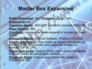 Master Box Expansível Polite Download : não/  Formato:  jpg, gif, swf  Expansível :sim  Tamanho aberto : 200x309/ Tamanho fechado:200x148  Peso máximo : 8kb  Condição:  mouse over para expandir e mouse out para fechar  Compatibilidade:  Internet Explorer, Firefox e Chrome  Versão Alternativa : Para todas as peças veiculadas no formato SWF deve existir uma segunda versão no formato GIF ou JPG. Peças com áudio : Devem iniciar com o áudio desligado e ter um botão de on/off para controle.  Peças em Flash : Caso a peça tenha link, inserir a função Get URL 