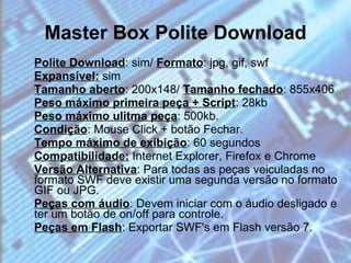 Master Box Polite Download Polite Download : sim/  Formato : jpg, gif, swf Expansível:  sim  Tamanho aberto : 200x148/  Tamanho fechado : 855x406  Peso máximo primeira peça + Script : 28kb Peso máximo ulitma peça : 500kb.  Condição : Mouse Click + botão Fechar. Tempo máximo de exibição : 60 segundos  Compatibilidade:  Internet Explorer, Firefox e Chrome  Versão Alternativa : Para todas as peças veiculadas no formato SWF deve existir uma segunda versão no formato GIF ou JPG. Peças com áudio : Devem iniciar com o áudio desligado e ter um botão de on/off para controle.  Peças em Flash : Exportar SWF's em Flash versão 7. 