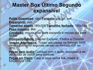 Master Box Último Segundo expansível Polite Download : não/  Formato : jpg, gif, swf  Expansível:  sim  Tamanho aberto :180x308/ Tamanho fechado : 180x154  Peso máximo : 8kb  Condição:  mouse over para expandir e mouse out para fechar  Compatibilidade:  Internet Explorer, Firefox e Chrome  Versão Alternativa:  Todas veiculadas no formato SWF deve existir uma segunda versão no formato GIF ou JPG. Peças com áudio :Começa com o áudio desligado e ter um botão de on/off para controle.  Peças em Flash : Caso a peça tenha link, inserir a função Get URL. 