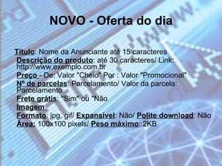 NOVO - Oferta do dia Título : Nome da Anunciante até 15 caracteres  Descrição do produto : até 30 caracteres/ Link: http://www.exemplo.com.br  Preço  - De: Valor "Cheio" Por : Valor "Promocional"  Nº de parcelas : Parcelamento/ Valor da parcela: Parcelamento  Frete grátis : "Sim" ou "Não  Imagem  Formato : jpg, gif/  Expansível : Não/  Polite download : Não  Área:  100x100 pixels/  Peso máximo : 2KB 