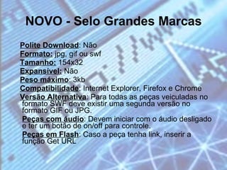 NOVO - Selo Grandes Marcas Polite Download : Não  Formato:  jpg, gif ou swf  Tamanho:  154x32  Expansível:  Não  Peso máximo : 3kb  Compatibilidade : Internet Explorer, Firefox e Chrome  Versão Alternativa : Para todas as peças veiculadas no formato SWF deve existir uma segunda versão no formato GIF ou JPG.  Peças com áudio : Devem iniciar com o áudio desligado e ter um botão de on/off para controle.  Peças em Flash : Caso a peça tenha link, inserir a função Get URL 