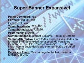 Super Banner Expansível Polite Download : não  Formato:  jpg, gif, swf  Expansível:  sim  Tamanho aberto : 728x405  Tamanho fechado : 728x90  Peso máximo : 20kb  Compatibilidade : Internet Explorer, Firefox e Chrome  Versão Alternativa : Para todas as peças veiculadas no formato SWF deve existir uma segunda versão no formato GIF ou JPG. Peças com áudio:  Devem iniciar com o áudio desligado e ter um botão de on/off para controle.  Peças em Flash:  Caso a peça tenha link, inserir a função Get URL 