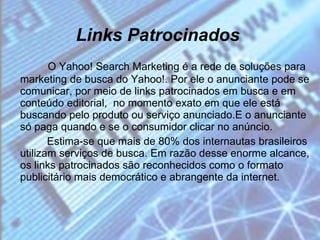 Links Patrocinados     O Yahoo! Search Marketing é a rede de soluções para marketing de busca do Yahoo!. Por ele o anunciante pode se comunicar, por meio de links patrocinados em busca e em conteúdo editorial,  no momento exato em que ele está buscando pelo produto ou serviço anunciado.E o anunciante só paga quando e se o consumidor clicar no anúncio. Estima-se que mais de 80% dos internautas brasileiros utilizam serviços de busca. Em razão desse enorme alcance, os links patrocinados são reconhecidos como o formato publicitário mais democrático e abrangente da internet.  