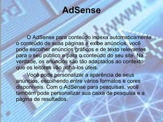 AdSense O AdSense para conteúdo indexa automaticamente o conteúdo de suas páginas e exibe anúncios, você pode escolher anúncios gráficos e de texto relevantes para o seu público e para o conteúdo do seu site. Na verdade, os anúncios são tão adaptados ao contexto que os leitores vão achá-los úteis. Você pode personalizar a aparência de seus anúncios, escolhendo entre vários formatos e cores disponíveis. Com o AdSense para pesquisas, você também pode personalizar sua caixa de pesquisa e a página de resultados. 