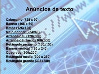 Anúncios de texto Cabeçalho (728 x 90) Banner (468 x 60) Botão (125x125) Meio-banner (234x60) Arranha-céu (120x600) Arranha-céu largo (160x600) Retângulo pequeno (180x150) Banner vertical (120 x 240) Quadrado (200x200) Retângulo médio (300 x 250)  Retângulo grande (336x280) 