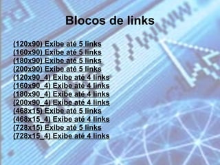 Blocos de links (120x90) Exibe até 5 links (160x90) Exibe até 5 links (180x90) Exibe até 5 links (200x90) Exibe até 5 links (120x90_4) Exibe até 4 links (160x90_4) Exibe até 4 links (180x90_4) Exibe até 4 links (200x90_4) Exibe até 4 links (468x15) Exibe até 5 links (468x15_4) Exibe até 4 links (728x15) Exibe até 5 links (728x15_4) Exibe até 4 links 