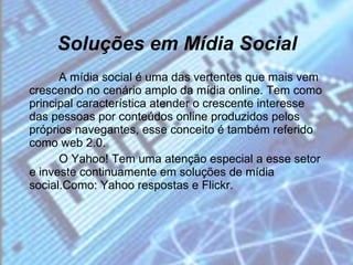 Soluções em Mídia Social A mídia social é uma das vertentes que mais vem crescendo no cenário amplo da mídia online. Tem como principal característica atender o crescente interesse das pessoas por conteúdos online produzidos pelos próprios navegantes, esse conceito é também referido como web 2.0. O Yahoo! Tem uma atenção especial a esse setor e investe continuamente em soluções de mídia social.Como: Yahoo respostas e Flickr. 